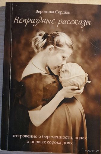 Вероника Сердюк. Непраздные рассказы. Откровенно о беременности, родах  и  первых сорока днях. 2009 год