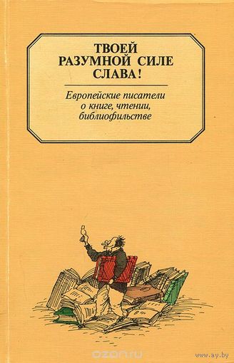 Твоей разумной силе слава! Европейские писатели о книге, чтении, библиофильстве.
