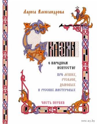 Сказки о народном искусстве. Про леших, русалок, домовых и русских мастеровых. В 2-х частях. Лариса Александрова ///
