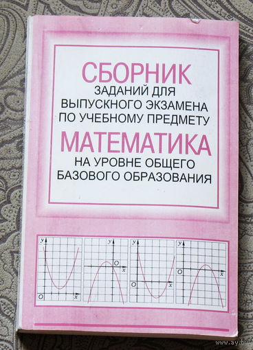 Сборник заданий для выпускного экзамена по учебному предмету Математика на уровне общего базового образования.