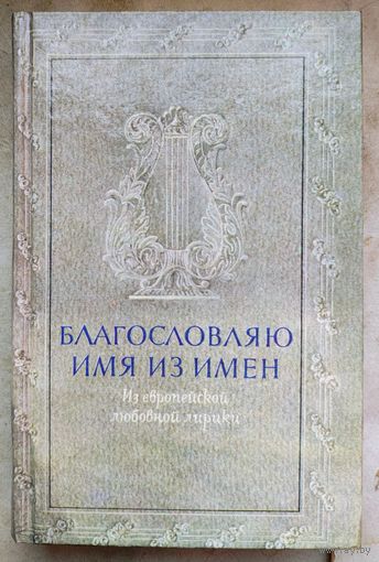 Благословляю имя из имен. Из европейской любовной лирики. Сборник. Петрарка. Шекспир. Байрон. Гёте. Апполинер и др